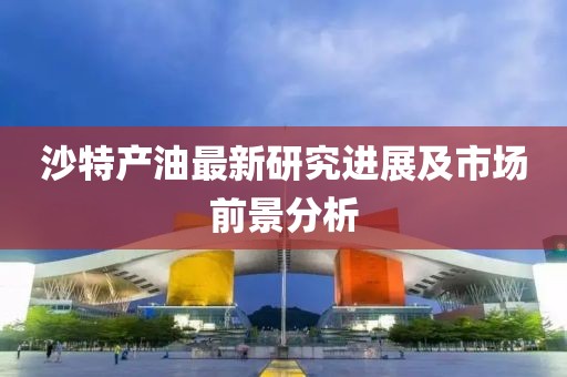 沙特产油最新研究进展及市场前景分析