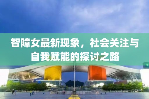 智障女最新现象，社会关注与自我赋能的探讨之路