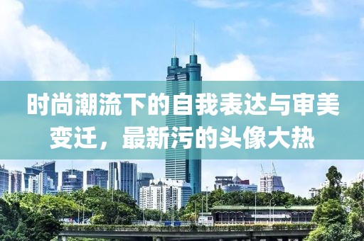时尚潮流下的自我表达与审美变迁，最新污的头像大热