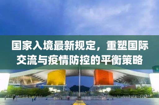 国家入境最新规定，重塑国际交流与疫情防控的平衡策略