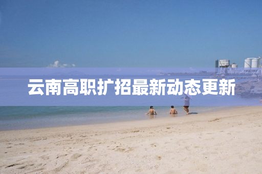 云南高职扩招最新动态更新