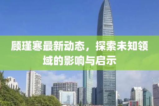 顾瑾寒最新动态，探索未知领域的影响与启示