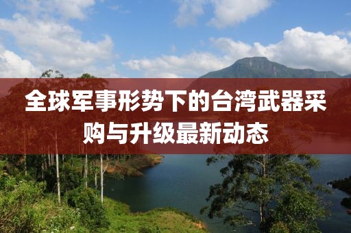 全球军事形势下的台湾武器采购与升级最新动态