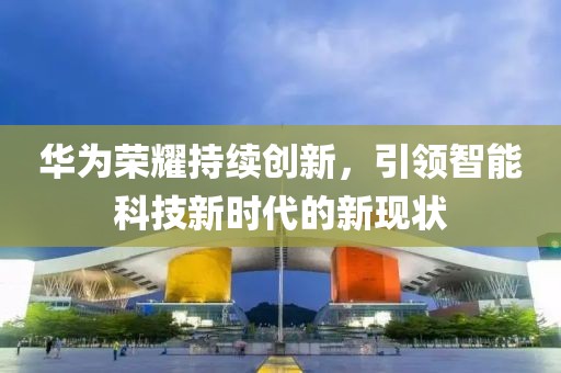 华为荣耀持续创新，引领智能科技新时代的新现状