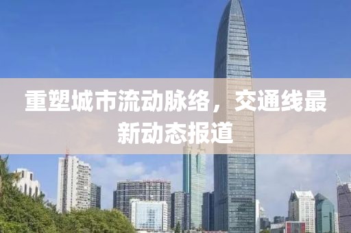 重塑城市流动脉络，交通线最新动态报道