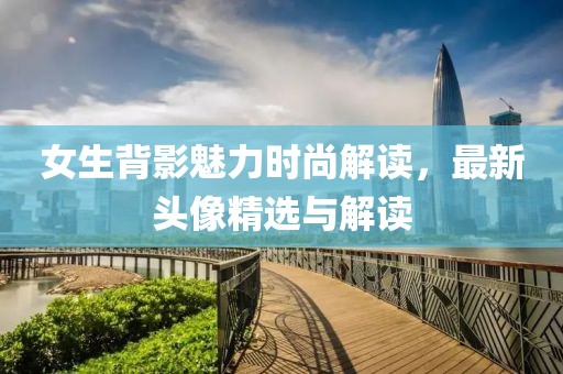 女生背影魅力时尚解读，最新头像精选与解读