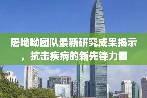屠呦呦团队最新研究成果揭示，抗击疾病的新先锋力量