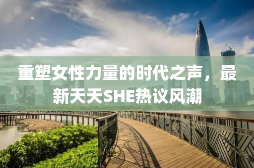 重塑女性力量的时代之声，最新天天SHE热议风潮