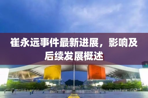 崔永远事件最新进展，影响及后续发展概述