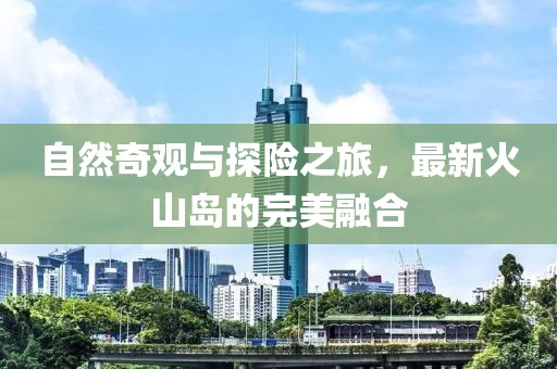 自然奇观与探险之旅，最新火山岛的完美融合