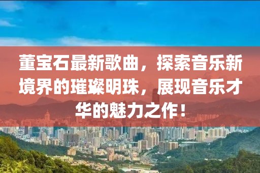 董宝石最新歌曲，探索音乐新境界的璀璨明珠，展现音乐才华的魅力之作！