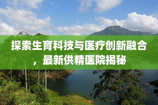 探索生育科技与医疗创新融合，最新供精医院揭秘