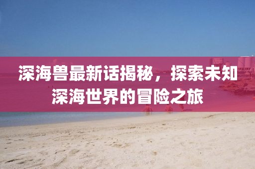 深海兽最新话揭秘，探索未知深海世界的冒险之旅