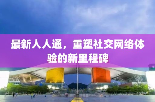 最新人人通，重塑社交网络体验的新里程碑
