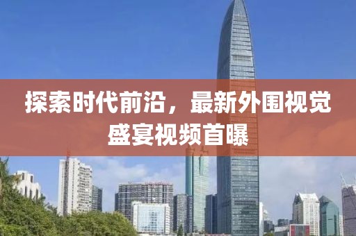 探索时代前沿，最新外围视觉盛宴视频首曝