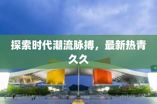 探索时代潮流脉搏，最新热青久久