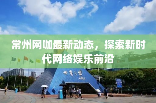常州网咖最新动态，探索新时代网络娱乐前沿