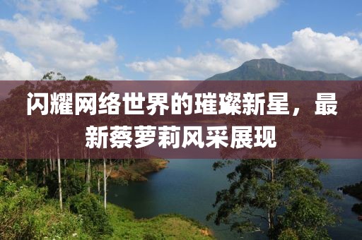 闪耀网络世界的璀璨新星，最新蔡萝莉风采展现