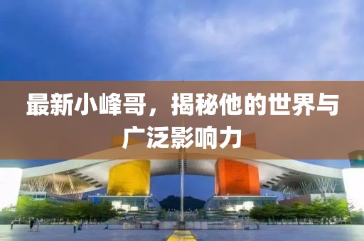 最新小峰哥，揭秘他的世界与广泛影响力