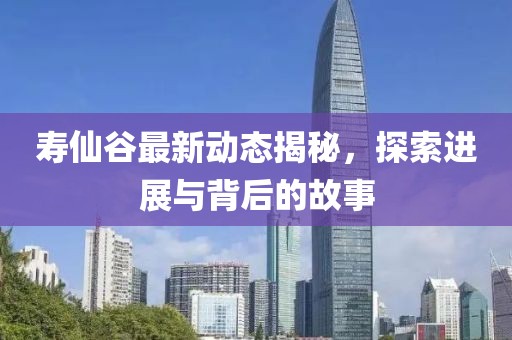 寿仙谷最新动态揭秘，探索进展与背后的故事