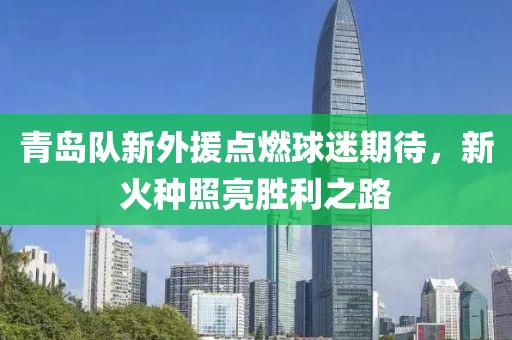 青岛队新外援点燃球迷期待，新火种照亮胜利之路