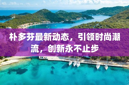 朴多芬最新动态，引领时尚潮流，创新永不止步
