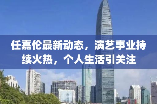 任嘉伦最新动态，演艺事业持续火热，个人生活引关注