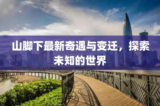 山脚下最新奇遇与变迁，探索未知的世界