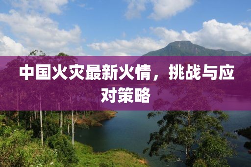 中国火灾最新火情，挑战与应对策略