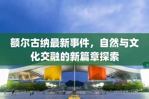 额尔古纳最新事件，自然与文化交融的新篇章探索