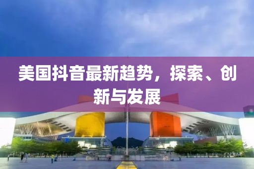 美国抖音最新趋势，探索、创新与发展