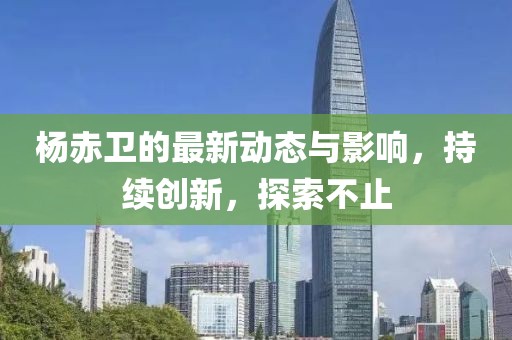 杨赤卫的最新动态与影响，持续创新，探索不止