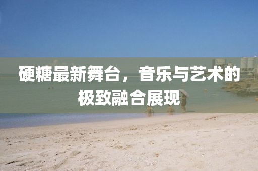 硬糖最新舞台，音乐与艺术的极致融合展现