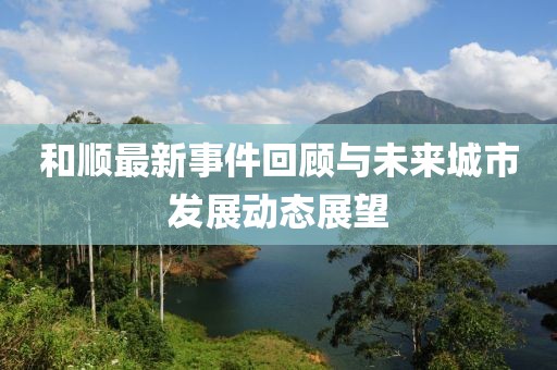 和顺最新事件回顾与未来城市发展动态展望