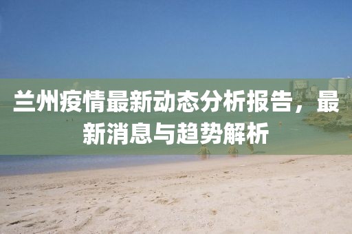 兰州疫情最新动态分析报告，最新消息与趋势解析