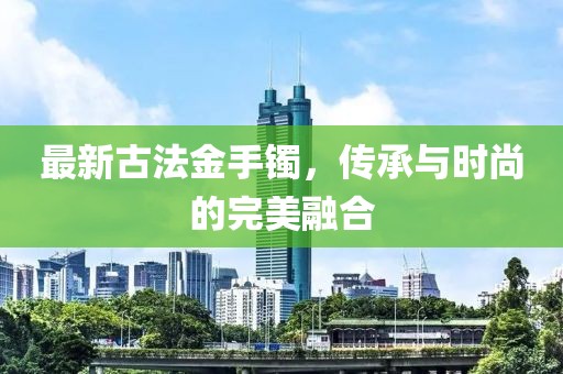 最新古法金手镯，传承与时尚的完美融合