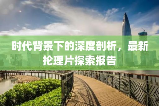 时代背景下的深度剖析，最新抡理片探索报告