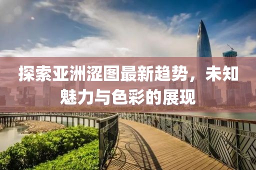 探索亚洲涩图最新趋势，未知魅力与色彩的展现