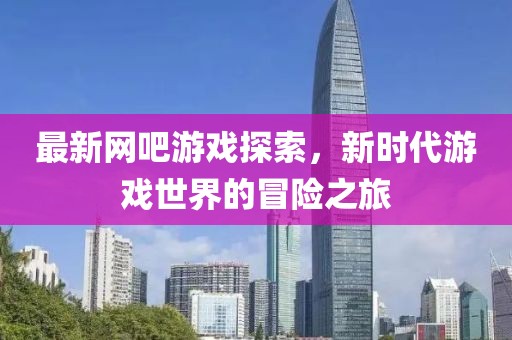 最新网吧游戏探索，新时代游戏世界的冒险之旅