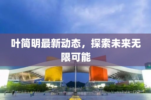叶简明最新动态，探索未来无限可能