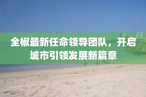 全椒最新任命领导团队，开启城市引领发展新篇章
