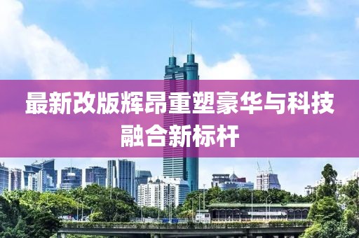 最新改版辉昂重塑豪华与科技融合新标杆
