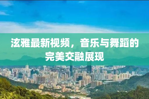 泫雅最新视频，音乐与舞蹈的完美交融展现