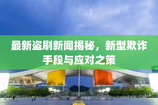 最新盗刷新闻揭秘，新型欺诈手段与应对之策