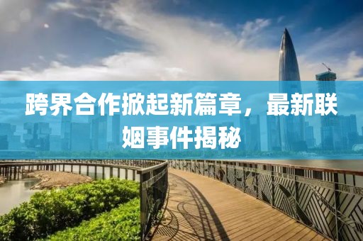 跨界合作掀起新篇章，最新联姻事件揭秘