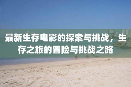 最新生存电影的探索与挑战，生存之旅的冒险与挑战之路