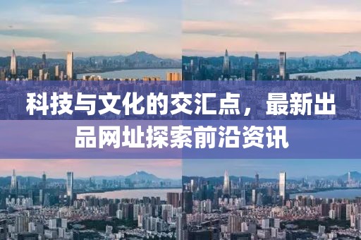 科技与文化的交汇点，最新出品网址探索前沿资讯