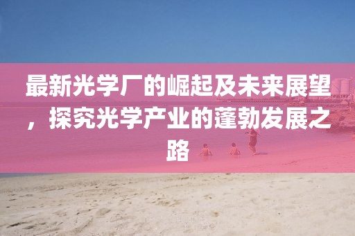 最新光学厂的崛起及未来展望，探究光学产业的蓬勃发展之路