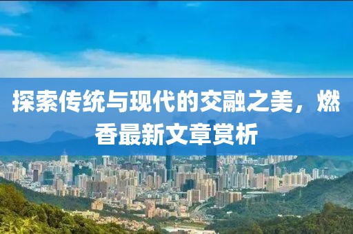 探索传统与现代的交融之美，燃香最新文章赏析