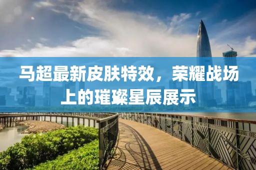 马超最新皮肤特效，荣耀战场上的璀璨星辰展示